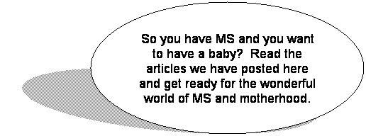 Oval: So you have MS and you want to have a baby?  Read the articles we have posted here and get ready for the wonderful world of MS and motherhood.
